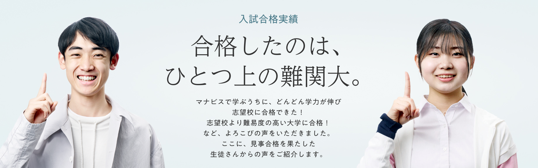 ひとつ上の合格実績 合格したのは、ひとつ上の志望校。 マナビスで学ぶうちに、どんどん学力が伸びて志望校が1ランク上がった！というマナビス生がたくさんいます。見事に合格を果たした劇的ストーリーをご紹介します。